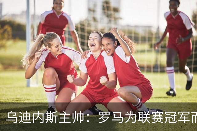 乌迪内斯主帅：罗马为联赛冠军而战，但我们也并非毫无机会